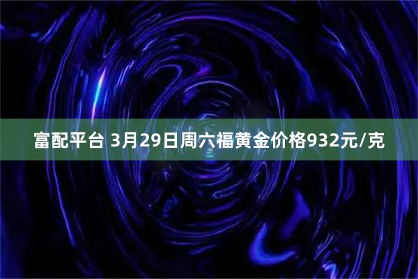 富配平台 3月29日周六福黄金价格932元/克