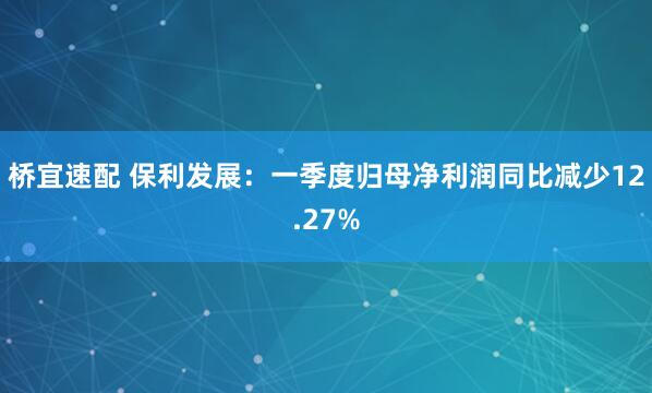 桥宜速配 保利发展：一季度归母净利润同比减少12.27%