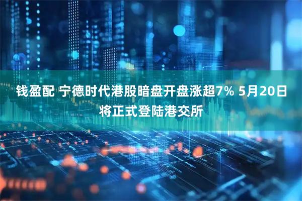 钱盈配 宁德时代港股暗盘开盘涨超7% 5月20日将正式登陆港交所
