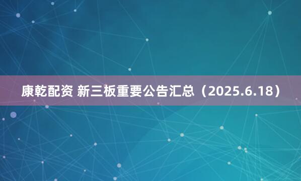 康乾配资 新三板重要公告汇总（2025.6.18）