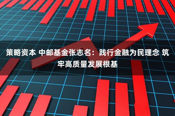 策略资本 中邮基金张志名：践行金融为民理念 筑牢高质量发展根基