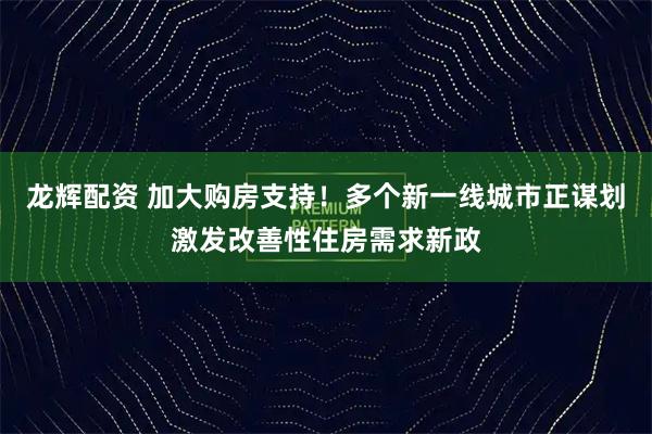 龙辉配资 加大购房支持！多个新一线城市正谋划激发改善性住房需求新政