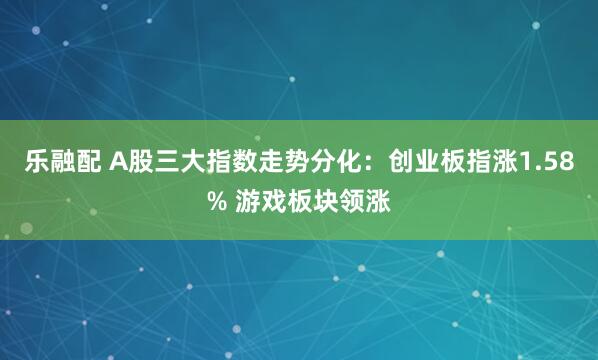 乐融配 A股三大指数走势分化：创业板指涨1.58% 游戏板块领涨
