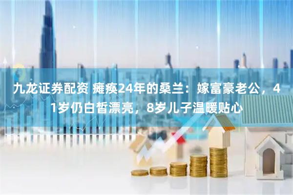 九龙证券配资 瘫痪24年的桑兰：嫁富豪老公，41岁仍白皙漂亮，8岁儿子温暖贴心