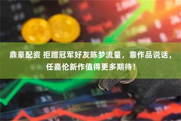 鼎豪配资 拒蹭冠军好友陈梦流量，靠作品说话，任嘉伦新作值得更多期待！