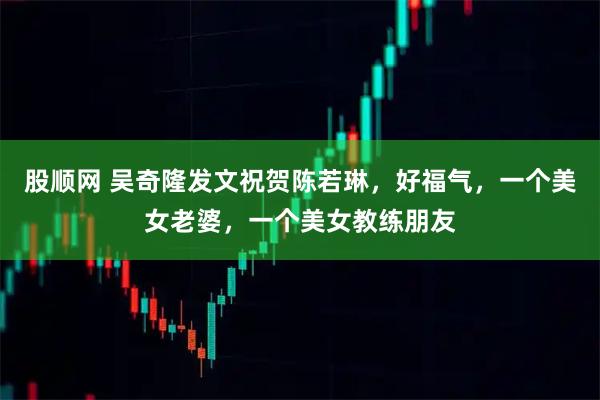 股顺网 吴奇隆发文祝贺陈若琳，好福气，一个美女老婆，一个美女教练朋友