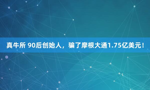 真牛所 90后创始人，骗了摩根大通1.75亿美元！