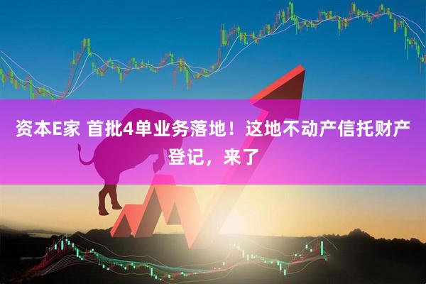 资本E家 首批4单业务落地！这地不动产信托财产登记，来了