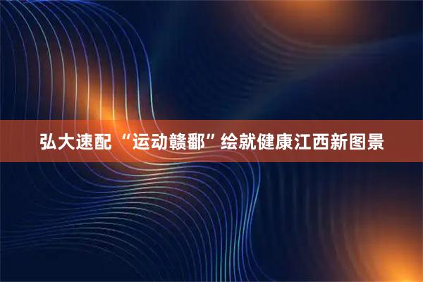 弘大速配 “运动赣鄱”绘就健康江西新图景