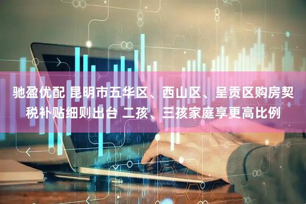 驰盈优配 昆明市五华区、西山区、呈贡区购房契税补贴细则出台 二孩、三孩家庭享更高比例