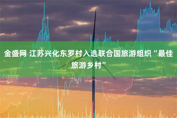 金盛网 江苏兴化东罗村入选联合国旅游组织“最佳旅游乡村”