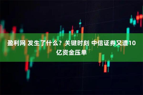 盈利网 发生了什么？关键时刻 中信证券又遭10亿资金压单