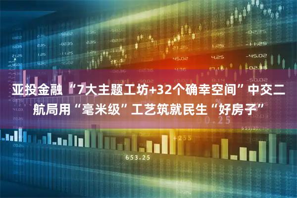 亚投金融 “7大主题工坊+32个确幸空间”中交二航局用“毫米级”工艺筑就民生“好房子”