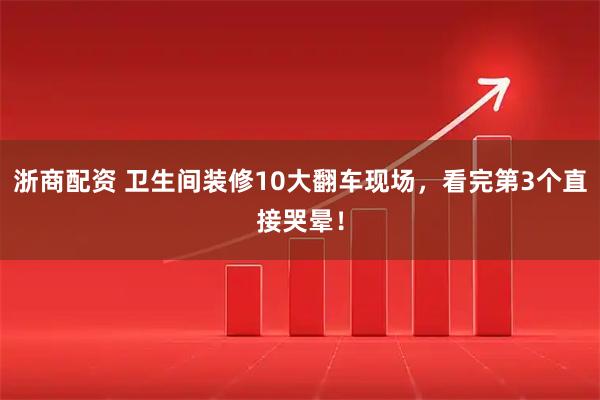 浙商配资 卫生间装修10大翻车现场，看完第3个直接哭晕！