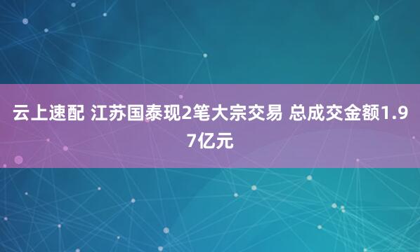 云上速配 江苏国泰现2笔大宗交易 总成交金额1.97亿元