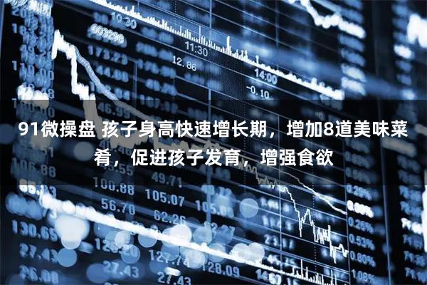 91微操盘 孩子身高快速增长期，增加8道美味菜肴，促进孩子发育，增强食欲