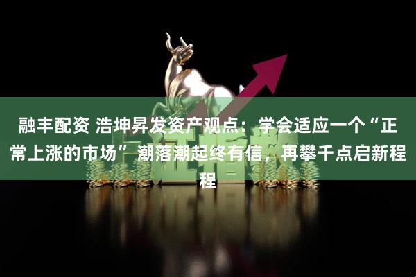 融丰配资 浩坤昇发资产观点：学会适应一个“正常上涨的市场” 潮落潮起终有信，再攀千点启新程