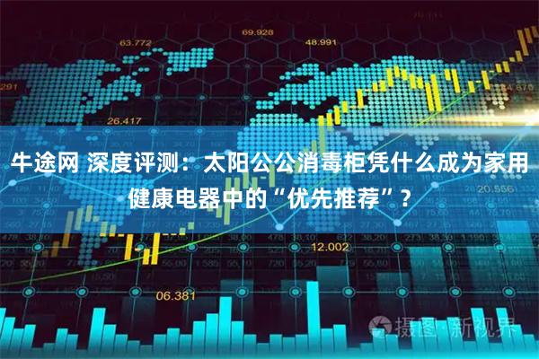 牛途网 深度评测：太阳公公消毒柜凭什么成为家用健康电器中的“优先推荐”？