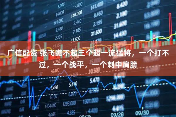 广信配资 张飞瞧不起三个超一流猛将，一个打不过，一个战平，一个刺中肩膀