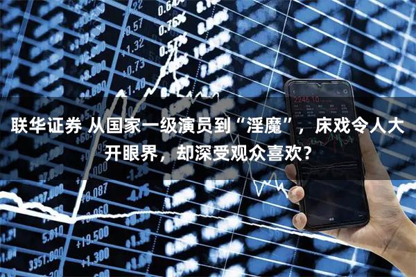 联华证券 从国家一级演员到“淫魔”，床戏令人大开眼界，却深受观众喜欢？