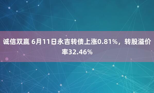 诚信双赢 6月11日永吉转债上涨0.81%，转股溢价率32.46%