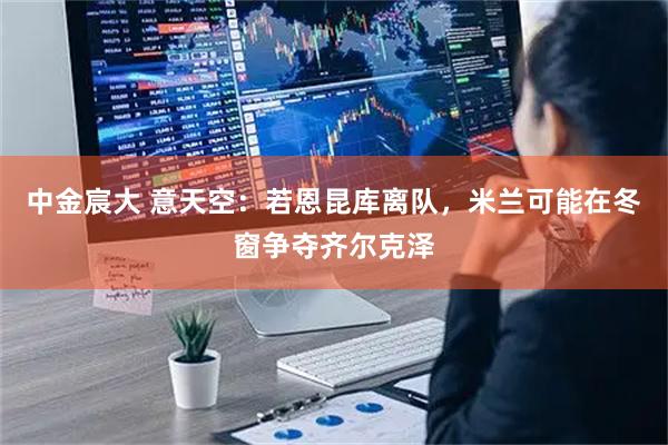 中金宸大 意天空：若恩昆库离队，米兰可能在冬窗争夺齐尔克泽