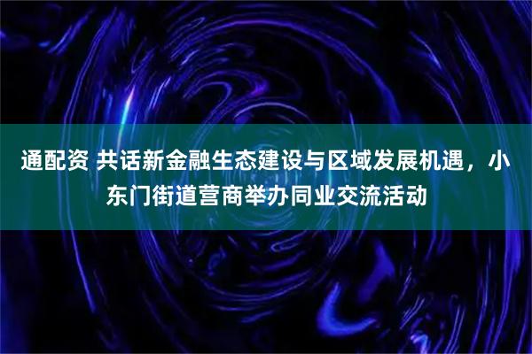 通配资 共话新金融生态建设与区域发展机遇，小东门街道营商举办同业交流活动