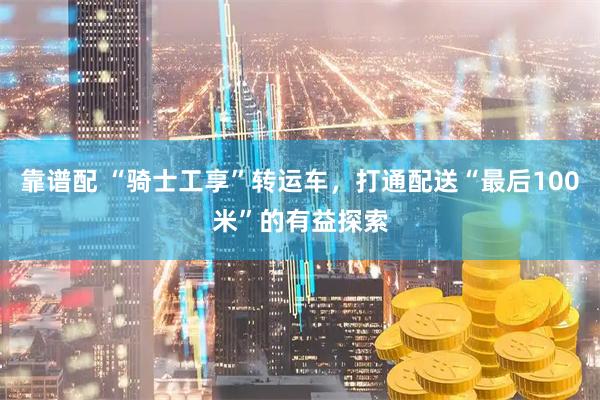 靠谱配 “骑士工享”转运车，打通配送“最后100米”的有益探索