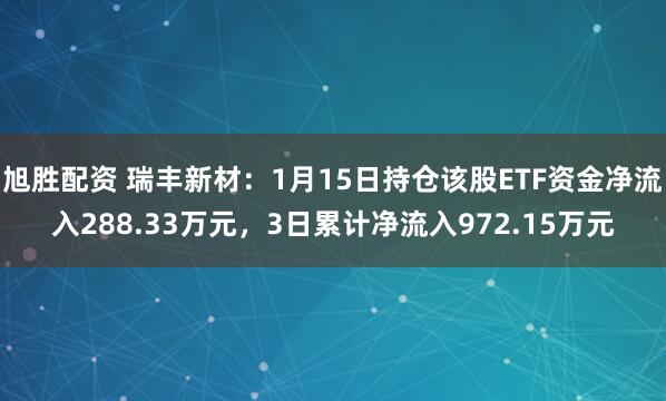 旭胜配资 瑞丰新材：1月15日持仓该股ETF资金净流入288.33万元，3日累计净流入972.15万元