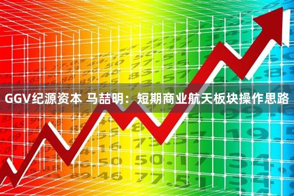 GGV纪源资本 马喆明：短期商业航天板块操作思路