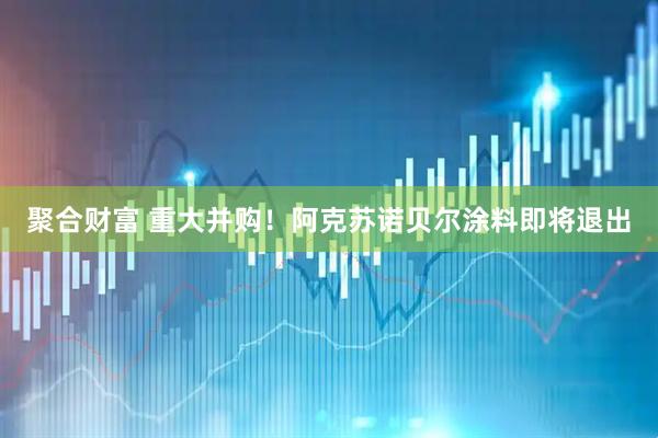 聚合财富 重大并购！阿克苏诺贝尔涂料即将退出