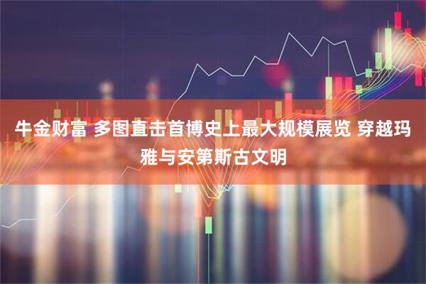 牛金财富 多图直击首博史上最大规模展览 穿越玛雅与安第斯古文明