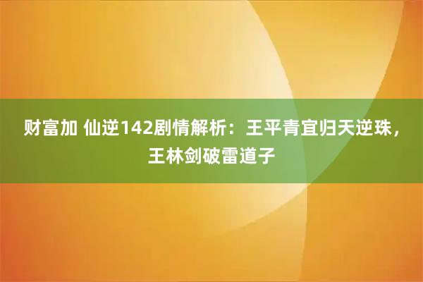 财富加 仙逆142剧情解析：王平青宜归天逆珠，王林剑破雷道子