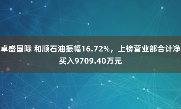 卓盛国际 和顺石油振幅16.72%，上榜营业部合计净买入9709.40万元