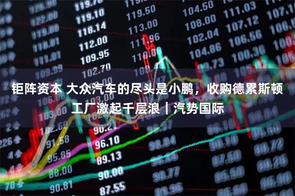 钜阵资本 大众汽车的尽头是小鹏，收购德累斯顿工厂激起千层浪｜汽势国际