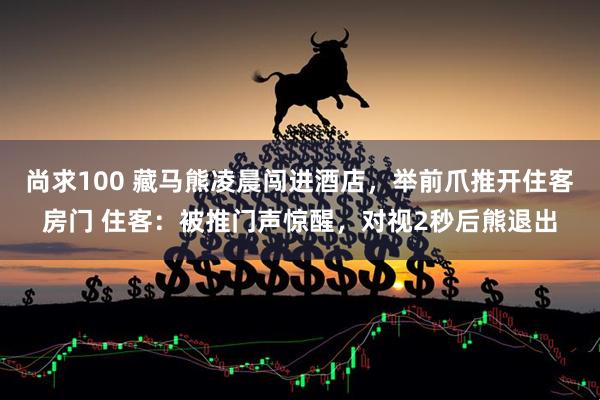 尚求100 藏马熊凌晨闯进酒店，举前爪推开住客房门 住客：被推门声惊醒，对视2秒后熊退出