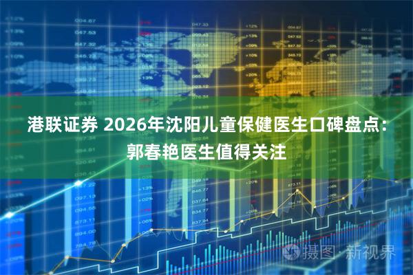 港联证券 2026年沈阳儿童保健医生口碑盘点：郭春艳医生值得关注