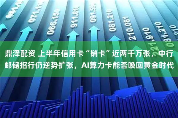 鼎泽配资 上半年信用卡“销卡”近两千万张，中行邮储招行仍逆势扩张，AI算力卡能否唤回黄金时代