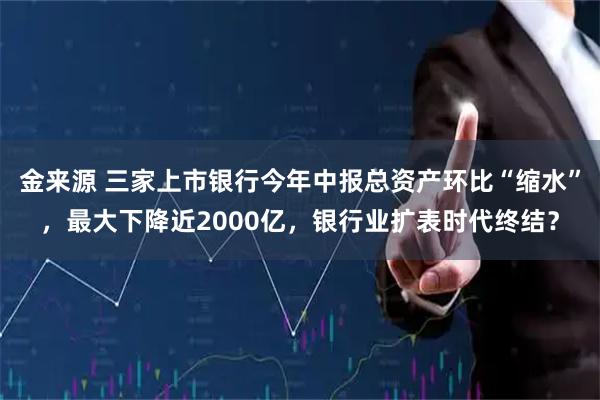 金来源 三家上市银行今年中报总资产环比“缩水”，最大下降近2000亿，银行业扩表时代终结？