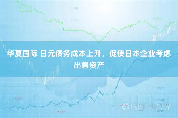 华夏国际 日元债务成本上升，促使日本企业考虑出售资产